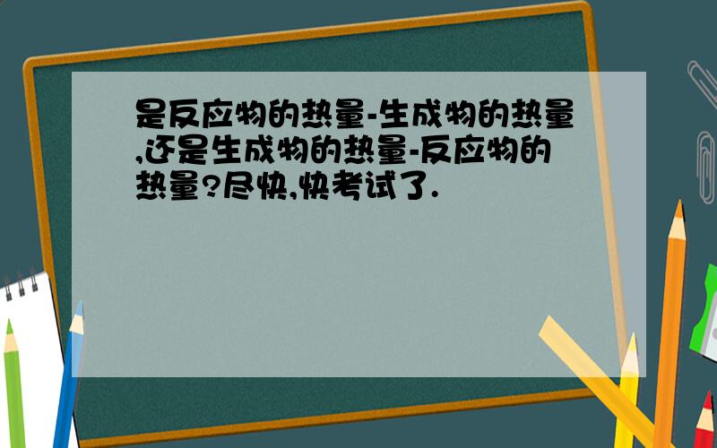 是反应物的热量-生成物的热量,还是生成物的热量-反应物的热量?尽快,快考试了.