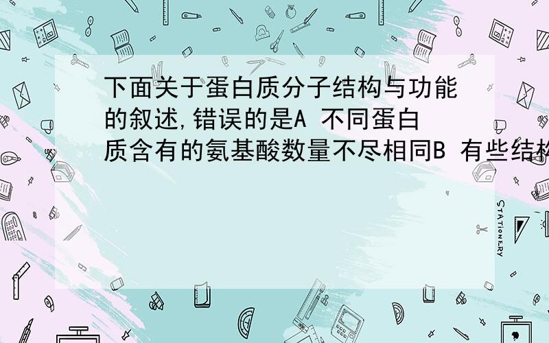 下面关于蛋白质分子结构与功能的叙述,错误的是A 不同蛋白质含有的氨基酸数量不尽相同B 有些结构不同的蛋白质具有相似的功能C 组成蛋白质的氨基酸可按不同的排列顺序脱水缩合D 组成蛋