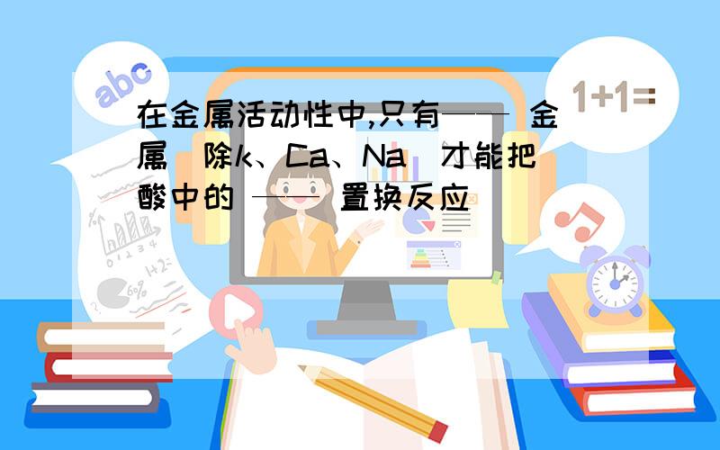 在金属活动性中,只有—— 金属(除k、Ca、Na)才能把酸中的 —— 置换反应