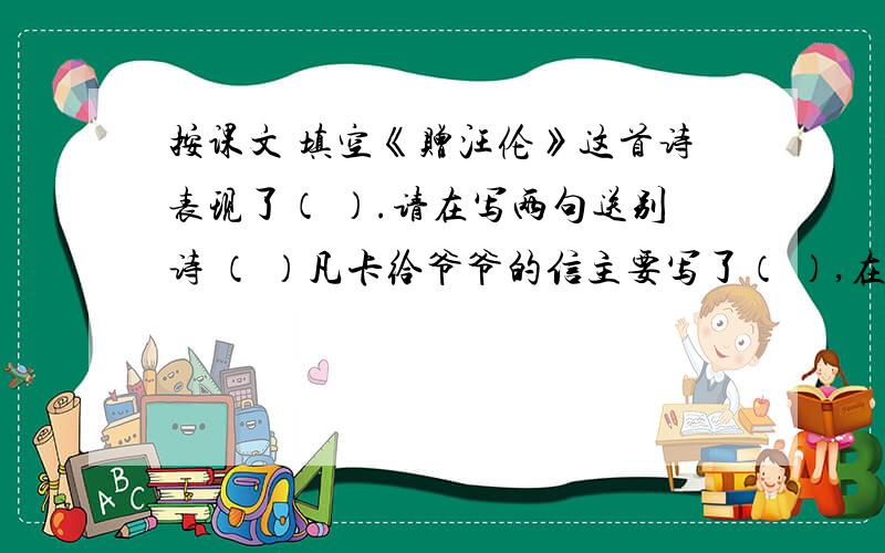 按课文 填空《赠汪伦》这首诗表现了（ ）.请在写两句送别诗 （ ）凡卡给爷爷的信主要写了（ ）,在写信的过程中,穿插叙述了（ ）和（ ）这两个乡下生活片段,使我们觉得凡卡（ ）.