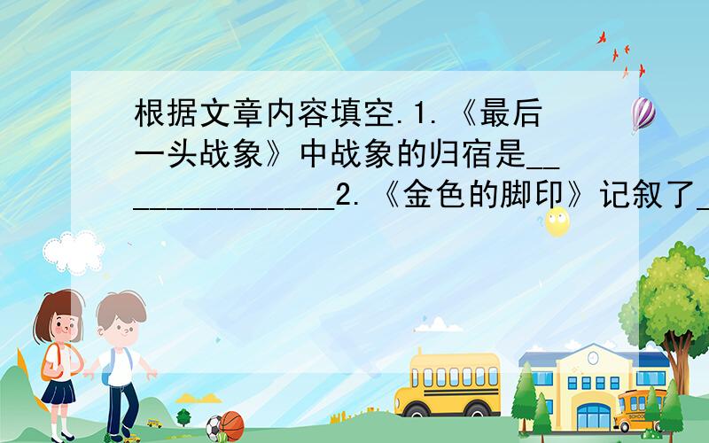 根据文章内容填空.1.《最后一头战象》中战象的归宿是______________2.《金色的脚印》记叙了______________的生动故事.事件的起因是________,经过是____________,结果是___________金色的脚印那。。。。。