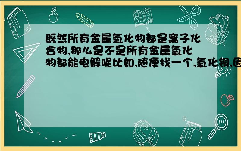 既然所有金属氧化物都是离子化合物,那么是不是所有金属氧化物都能电解呢比如,随便找一个,氧化铜,因为是离子化合物,所以在熔融状态下可以电解为铜?其他的呢,都可以电解么?（金属活动