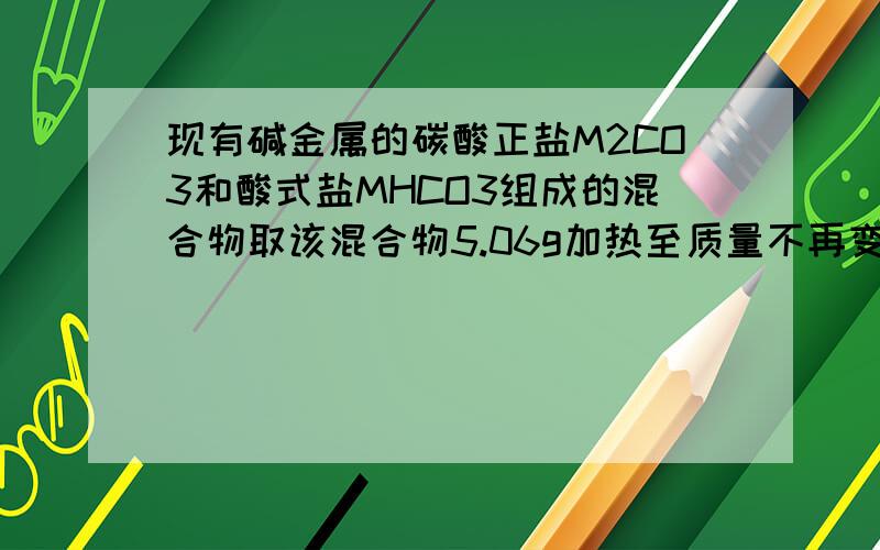 现有碱金属的碳酸正盐M2CO3和酸式盐MHCO3组成的混合物取该混合物5.06g加热至质量不再变化时为止,剩余固体的质量为3.82g,把这些固体与足量CaCI2溶液反应,的沉淀3.00g,将所得滤液进行焰色反应,