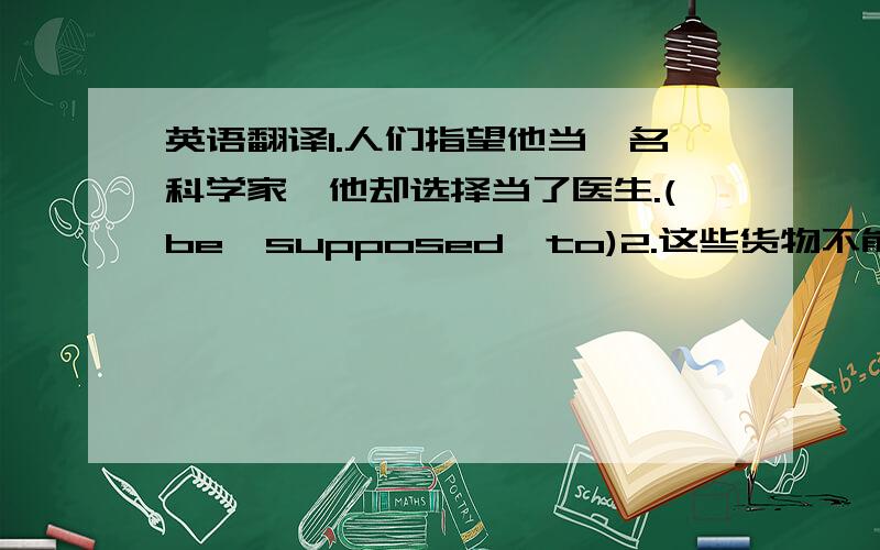 英语翻译1.人们指望他当一名科学家,他却选择当了医生.(be  supposed  to)2.这些货物不能不包装.(go)3.这些问题值得进一步讨论.(deserve) 