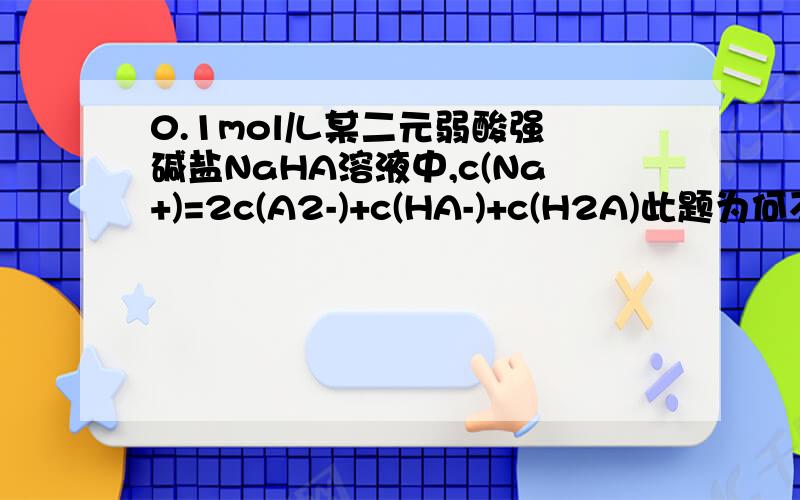 0.1mol/L某二元弱酸强碱盐NaHA溶液中,c(Na+)=2c(A2-)+c(HA-)+c(H2A)此题为何不对详解正确的是什么?