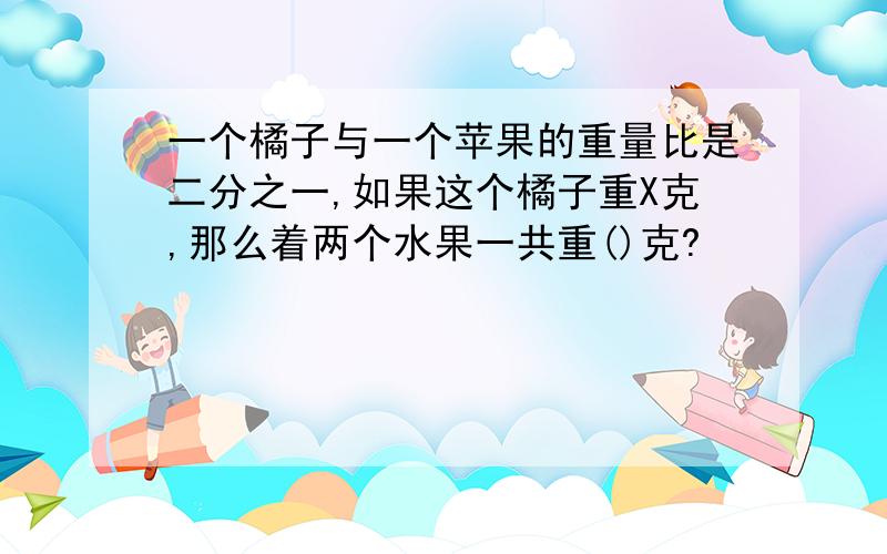 一个橘子与一个苹果的重量比是二分之一,如果这个橘子重X克,那么着两个水果一共重()克?