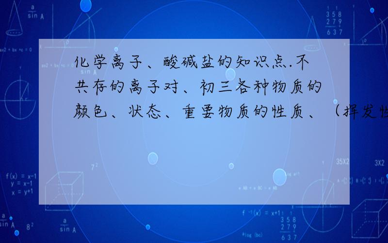 化学离子、酸碱盐的知识点.不共存的离子对、初三各种物质的颜色、状态、重要物质的性质、（挥发性、能溶于水、溶解性、等等）（还例如酸都能和什么反应）、还有各种沉淀的物质、并