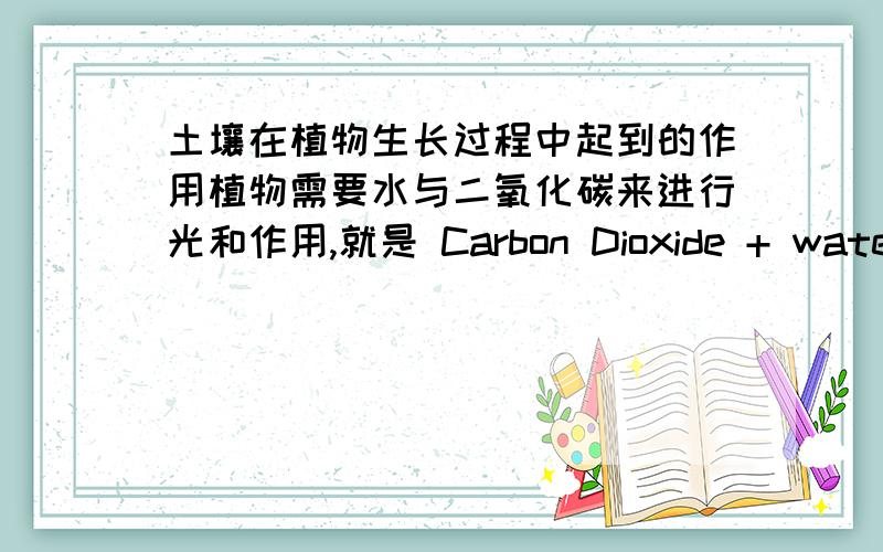 土壤在植物生长过程中起到的作用植物需要水与二氧化碳来进行光和作用,就是 Carbon Dioxide + water + sunlight/light= Oxygen + water vapour+ sugar(food)那么,植物生长为什么又需要肥沃的土壤呢,根是用来找