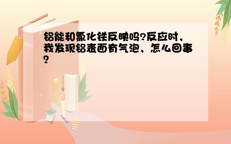 铝能和氯化铁反映吗?反应时，我发现铝表面有气泡，怎么回事？