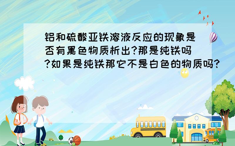 铝和硫酸亚铁溶液反应的现象是否有黑色物质析出?那是纯铁吗?如果是纯铁那它不是白色的物质吗?