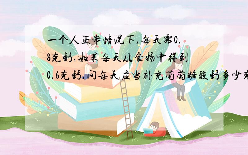 一个人正常情况下,每天需0.8克钙,如果每天从食物中得到0.6克钙,问每天应当补充葡萄糖酸钙多少克?