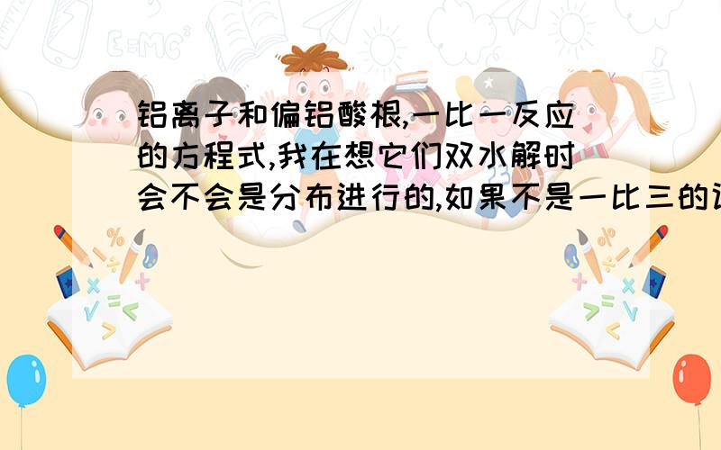 铝离子和偏铝酸根,一比一反应的方程式,我在想它们双水解时会不会是分布进行的,如果不是一比三的话,会不会是某几种离子的共存,就像铝离子和氢氧根一样,不太清楚这方面,