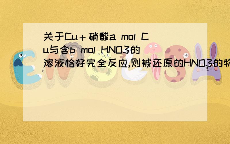 关于Cu＋硝酸a mol Cu与含b mol HNO3的溶液恰好完全反应,则被还原的HNO3的物质的量一定是( )A,(b-2a)mol B,0.25b mol C,D,2a mol这题是选A,但我不知道为啥.浓稀硝酸俩方程式是不是应该写出一个通式来做