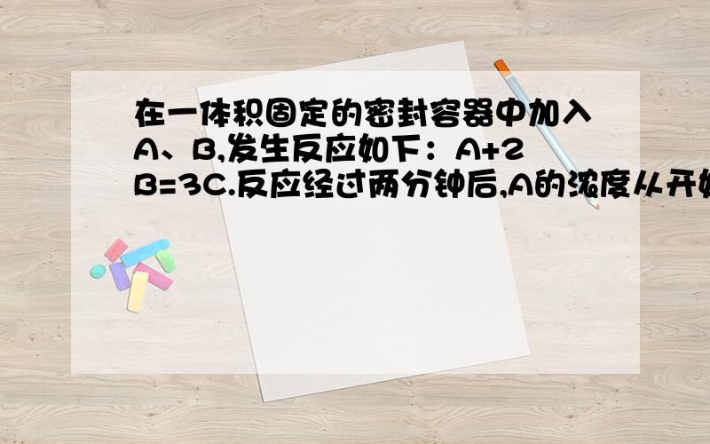 在一体积固定的密封容器中加入A、B,发生反应如下：A+2B=3C.反应经过两分钟后,A的浓度从开始浓度的1.0·L-1降到0.8·L-1.已知反应开始时B的浓度是1.2·L-1.求1）两分钟末B、C浓度?2）以单位时间内A