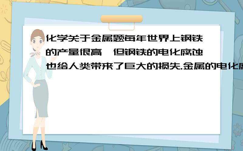 化学关于金属题每年世界上钢铁的产量很高,但钢铁的电化腐蚀也给人类带来了巨大的损失.金属的电化腐蚀包括（ ）腐蚀和（ ）腐蚀,铁在潮湿的空气中腐蚀时的负极的电极反应式为（ ）.请