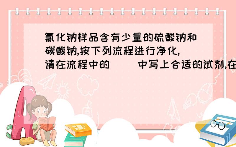 氯化钠样品含有少量的硫酸钠和碳酸钠,按下列流程进行净化,请在流程中的（ ）中写上合适的试剂,在[氯化钠样品含有少量的硫酸钠和碳酸钠,按下列流程进行净化,请在流程中的（  ）中写上