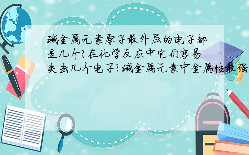 碱金属元素原子最外层的电子都是几个?在化学反应中它们容易失去几个电子?碱金属元素中金属性最强的是?原子半径最小的是?卤素原子最外层的电子都是几个?在化学反应中它们容易得到几