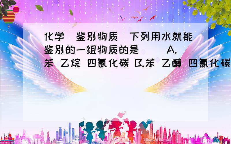 化学（鉴别物质）下列用水就能鉴别的一组物质的是（ ）A.苯 乙烷 四氯化碳 B.苯 乙醇 四氯化碳C.硝基苯 乙醇 四氯化碳 D.硝基苯 乙醇 乙酸 我想知道鉴别它们的详细原理,我回加分的.