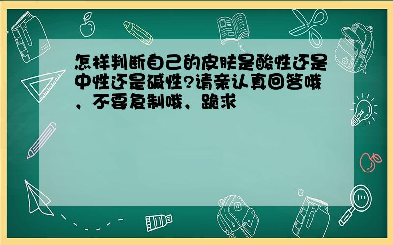 怎样判断自己的皮肤是酸性还是中性还是碱性?请亲认真回答哦，不要复制哦，跪求