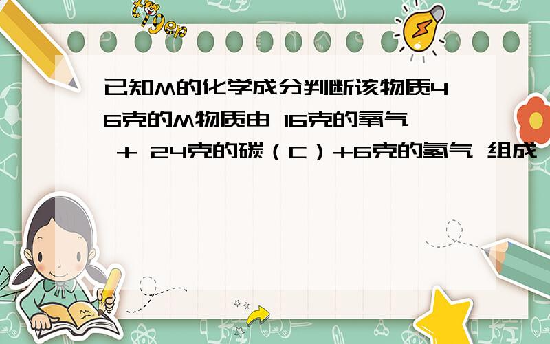 已知M的化学成分判断该物质46克的M物质由 16克的氧气 + 24克的碳（C）+6克的氢气 组成 问M的化合式 THANKS....化学···没学MOL···酒精（乙醇）