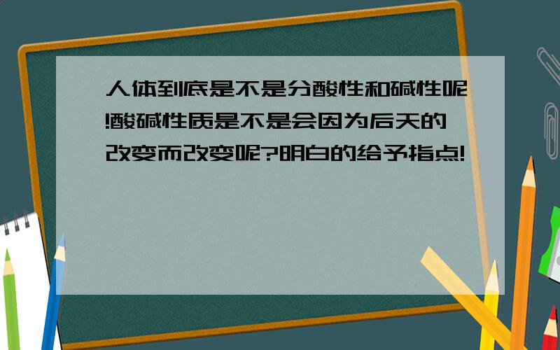 人体到底是不是分酸性和碱性呢!酸碱性质是不是会因为后天的改变而改变呢?明白的给予指点!