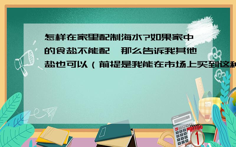 怎样在家里配制海水?如果家中的食盐不能配,那么告诉我其他盐也可以（前提是我能在市场上买到这种盐）.-----------谢谢了!