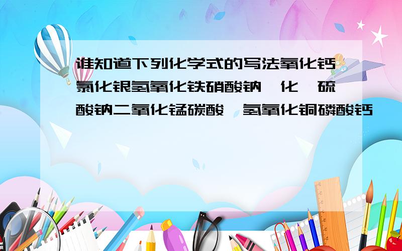 谁知道下列化学式的写法氧化钙氯化银氢氧化铁硝酸钠溴化镁硫酸钠二氧化锰碳酸铵氢氧化铜磷酸钙