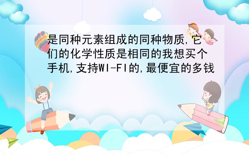 是同种元素组成的同种物质,它们的化学性质是相同的我想买个手机,支持WI-FI的,最便宜的多钱