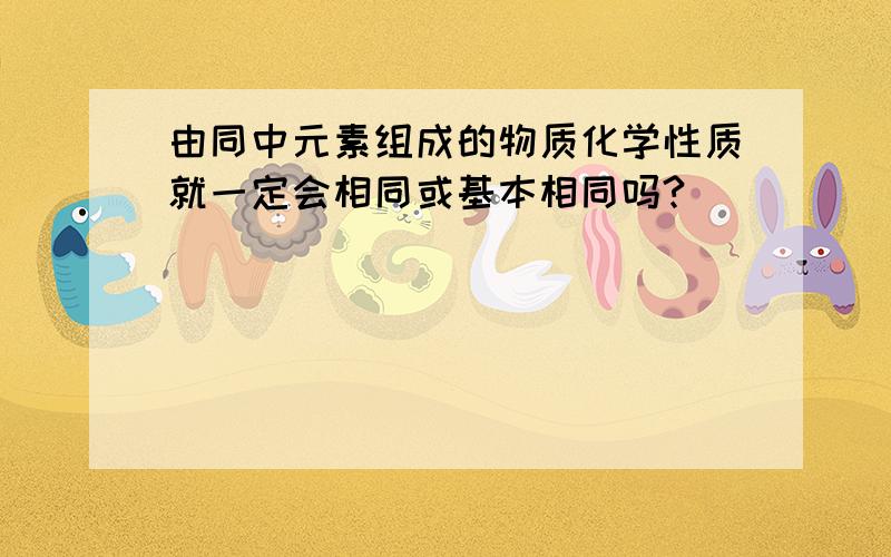 由同中元素组成的物质化学性质就一定会相同或基本相同吗?