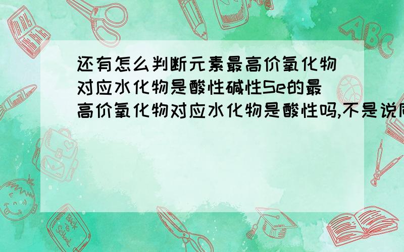 还有怎么判断元素最高价氧化物对应水化物是酸性碱性Se的最高价氧化物对应水化物是酸性吗,不是说同一主族从上到下金属性边强,那Se的最高价氧化物对应水化物不应该是碱性吗,我混乱了