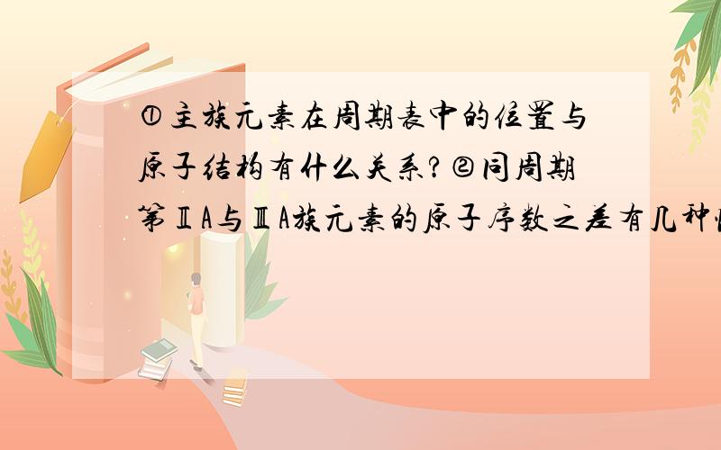 ①主族元素在周期表中的位置与原子结构有什么关系?②同周期第ⅡA与ⅢA族元素的原子序数之差有几种情况?③同主族相邻的元素的原子序数之间有什么关系?