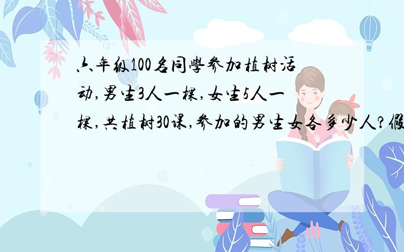 六年级100名同学参加植树活动,男生3人一棵,女生5人一棵,共植树30课,参加的男生女各多少人?假设法的