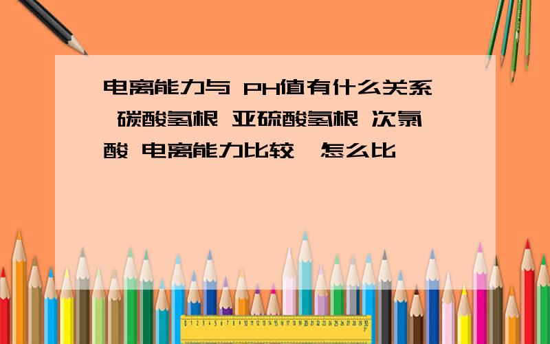 电离能力与 PH值有什么关系 碳酸氢根 亚硫酸氢根 次氯酸 电离能力比较,怎么比