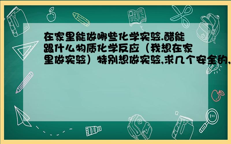 在家里能做哪些化学实验.醋能跟什么物质化学反应（我想在家里做实验）特别想做实验,求几个安全的,日常用品能做的实验,感激不尽