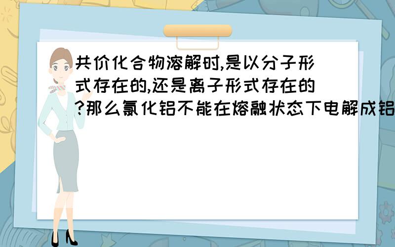 共价化合物溶解时,是以分子形式存在的,还是离子形式存在的?那么氯化铝不能在熔融状态下电解成铝单质，不正是因为氯化铝是共价化合物吗？不能电离出离子吗？