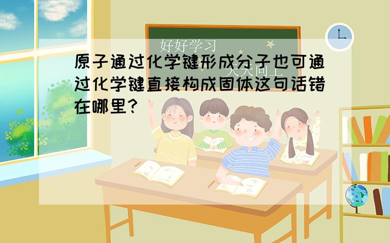 原子通过化学键形成分子也可通过化学键直接构成固体这句话错在哪里?