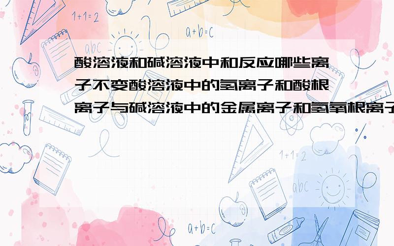 酸溶液和碱溶液中和反应哪些离子不变酸溶液中的氢离子和酸根离子与碱溶液中的金属离子和氢氧根离子发生中和反应时,哪些离子发生改变,哪些离子没有发生改变?