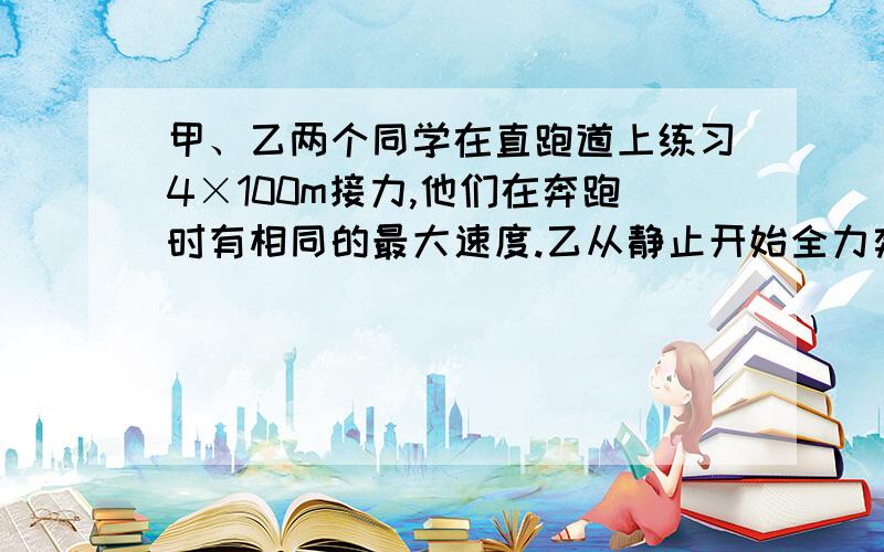 甲、乙两个同学在直跑道上练习4×100m接力,他们在奔跑时有相同的最大速度.乙从静止开始全力奔跑需跑出25m才能达到最大速度,这一过程可看作匀变速直线运动,现在甲持棒以最大速度向乙奔