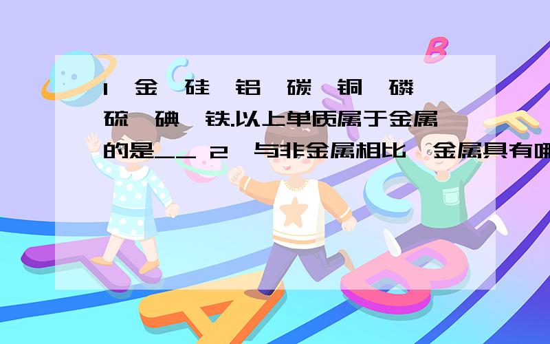 1、金、硅、铝、碳、铜、磷、硫、碘、铁.以上单质属于金属的是__ 2、与非金属相比,金属具有哪些特性：__2、①实验室制取氧气的原理为（写化学方程式）：___和____.②实验室用高锰酸钾制