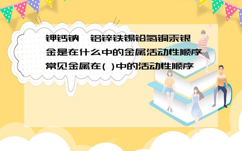 钾钙钠镁铝锌铁锡铅氢铜汞银铂金是在什么中的金属活动性顺序常见金属在( )中的活动性顺序