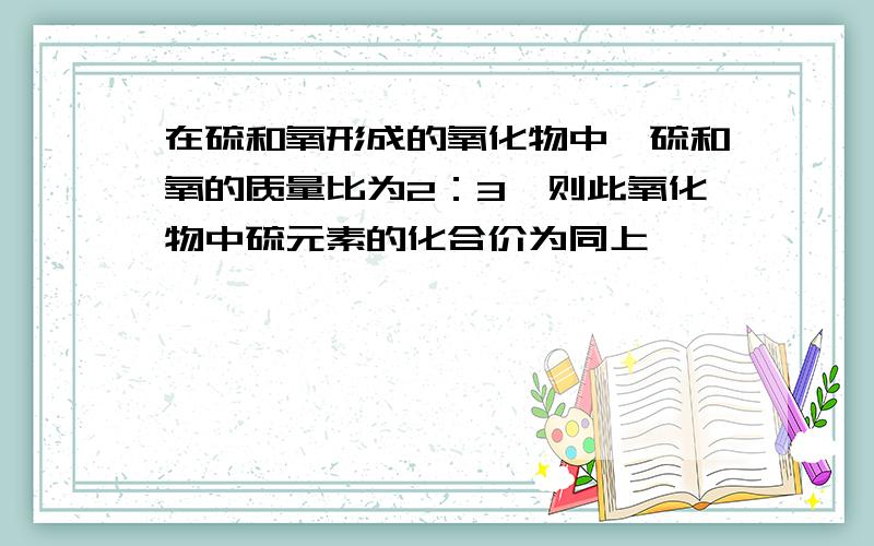 在硫和氧形成的氧化物中,硫和氧的质量比为2：3,则此氧化物中硫元素的化合价为同上