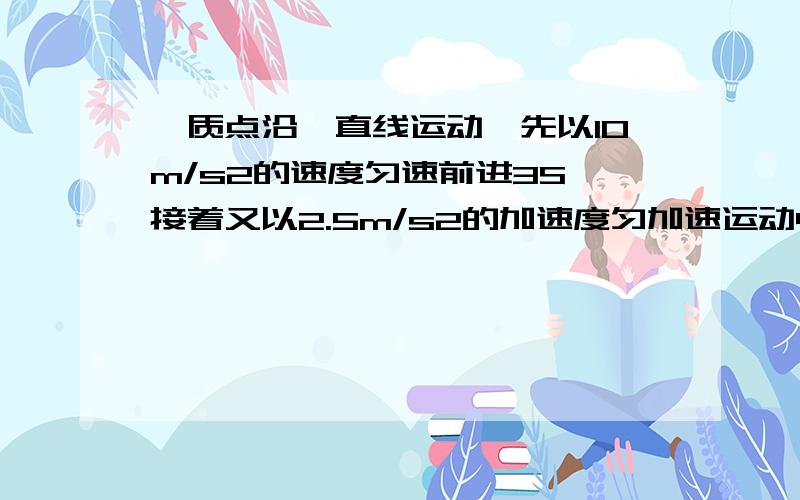 一质点沿一直线运动,先以10m/s2的速度匀速前进3S,接着又以2.5m/s2的加速度匀加速运动4S,最后以大小为10m/s2的加速度匀减速运动直至停止,求：（1）整个过程的总位移；（2）最后一段减速运动