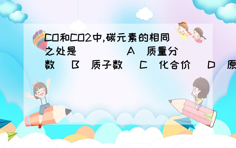 CO和CO2中,碳元素的相同之处是 （ ） (A)质量分数 (B)质子数 (C)化合价 (D)原子的核外电子数