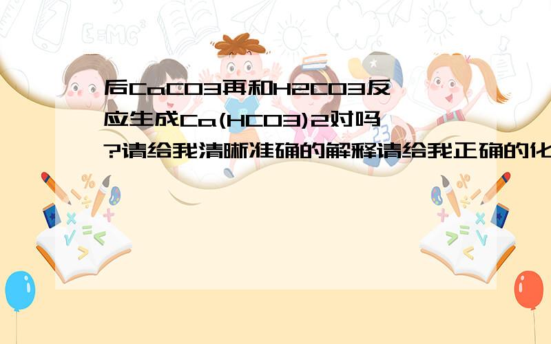 后CaCO3再和H2CO3反应生成Ca(HCO3)2对吗?请给我清晰准确的解释请给我正确的化学方程式及离子方程式