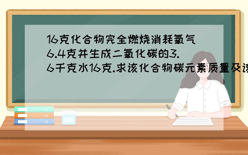 16克化合物完全燃烧消耗氧气6.4克并生成二氧化碳的3.6千克水16克.求该化合物碳元素质量及该化合物化学式