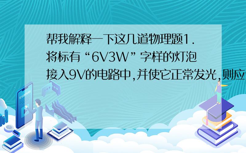 帮我解释一下这几道物理题1.将标有“6V3W”字样的灯泡接入9V的电路中,并使它正常发光,则应该串联一个多大的电阻?2.一直标有“12V8W”字样的小灯泡,接在某电路中,通过它的电流是0.6A则灯两