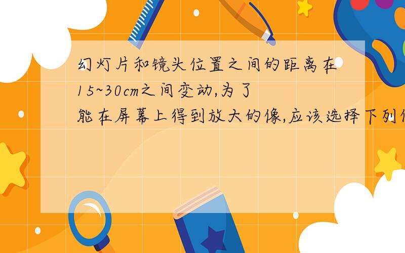 幻灯片和镜头位置之间的距离在15~30cm之间变动,为了能在屏幕上得到放大的像,应该选择下列何种焦距的镜头（ ）A.焦距15cm B.焦距30cm 这道题的正确答案是A,但是要得到一个放大的像,物距应该