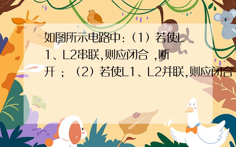 如图所示电路中:（1）若使L1、L2串联,则应闭合 ,断开 ；（2）若使L1、L2并联,则应闭合 ,断开 ；（3）如果只闭合S1而断开S2、S3,则灯 亮；（4）同时闭合开关 和 是不允许的.