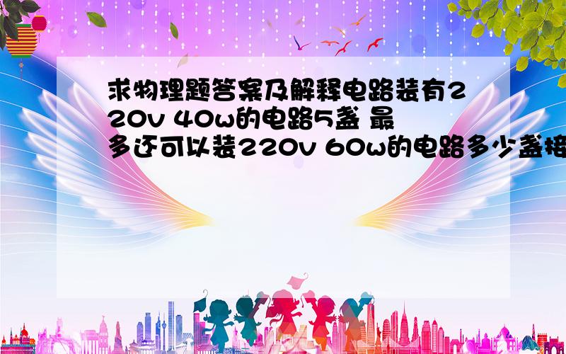 求物理题答案及解释电路装有220v 40w的电路5盏 最多还可以装220v 60w的电路多少盏接在220v 3a电路中..