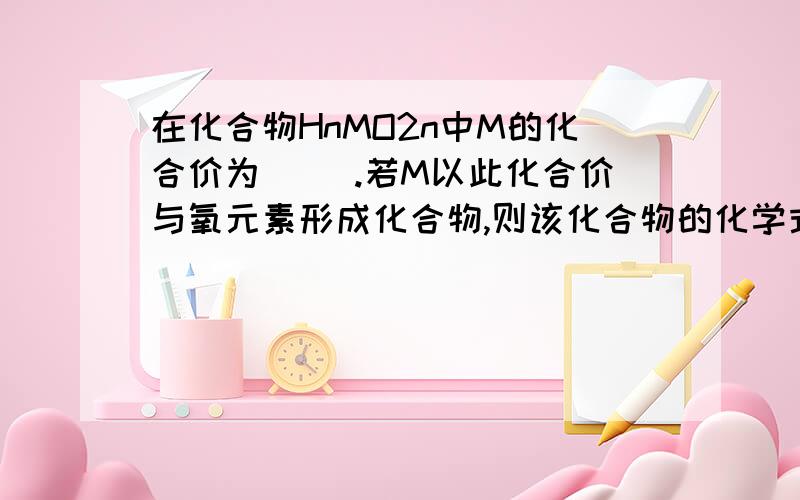 在化合物HnMO2n中M的化合价为（ ）.若M以此化合价与氧元素形成化合物,则该化合物的化学式分别为（ ）.在化合物HnMO2n中M的化合价为多少（     ）.若M以此化合价与氧元素形成化合物,则该化合